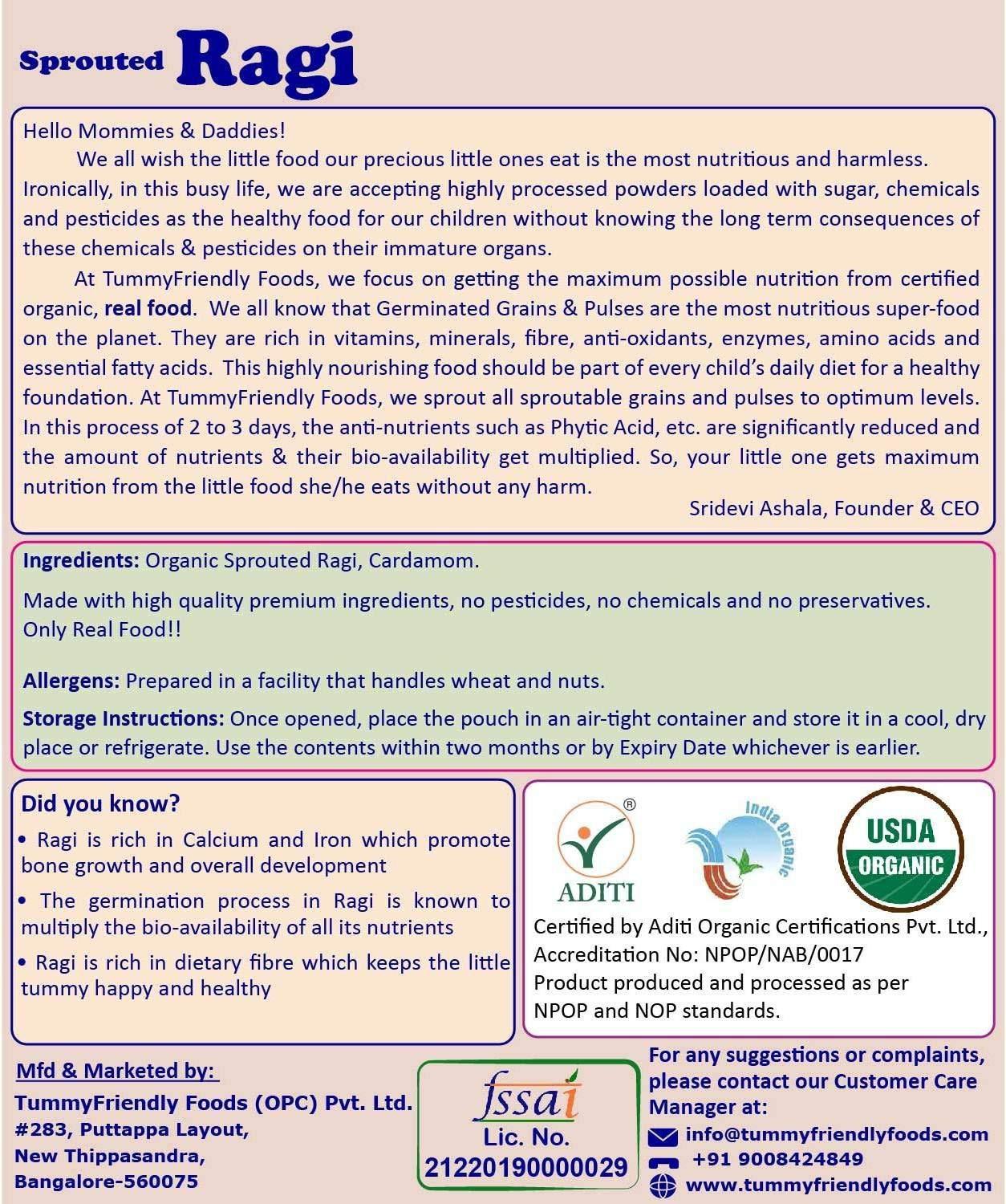 TUMMYFRIENDLY FOODS ; BIO-AVAILABLE NUTRITION TummyFriendly Foods Certified Organic Sprouted Ragi Flour For Little Ones. Made of Organic Sprouted Ragi Powder. Sprouted Ragi powder, rich in Calcium, Iron, Fibre & Micro-Nutrients. No Sugar, No Salt, No Milk, No Chemicals, No Pesticides. Ragi Sari