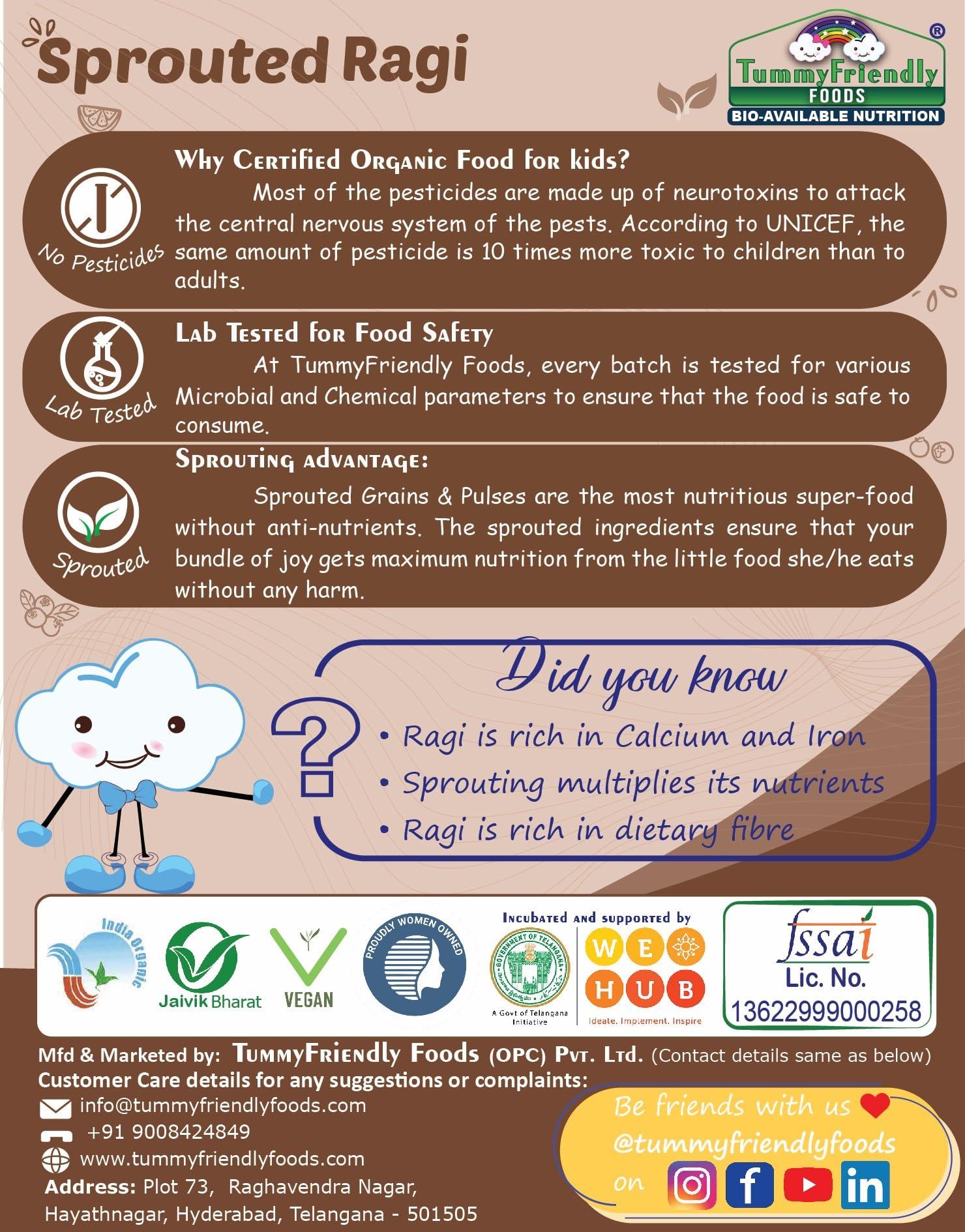 TUMMYFRIENDLY FOODS ; BIO-AVAILABLE NUTRITION TummyFriendly Foods Certified Organic Sprouted Ragi Flour For Little Ones. Made of Organic Sprouted Ragi Powder. Sprouted Ragi powder, rich in Calcium, Iron, Fibre & Micro-Nutrients. No Sugar, No Salt, No Milk, No Chemicals, No Pesticides. Ragi Sari